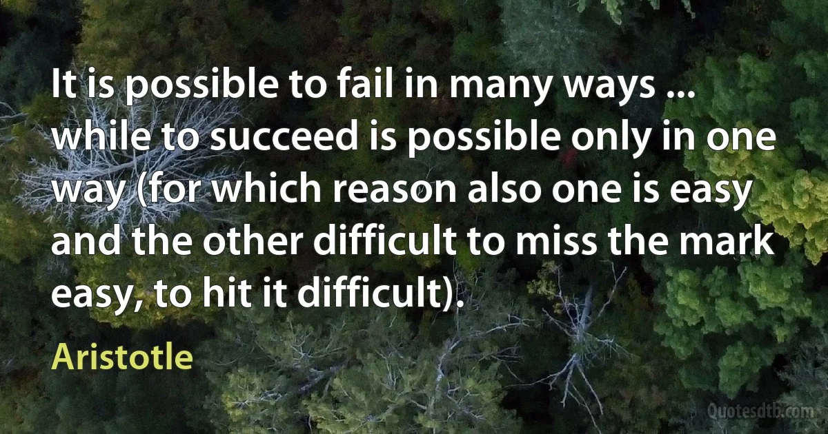 It is possible to fail in many ways ... while to succeed is possible only in one way (for which reason also one is easy and the other difficult to miss the mark easy, to hit it difficult). (Aristotle)