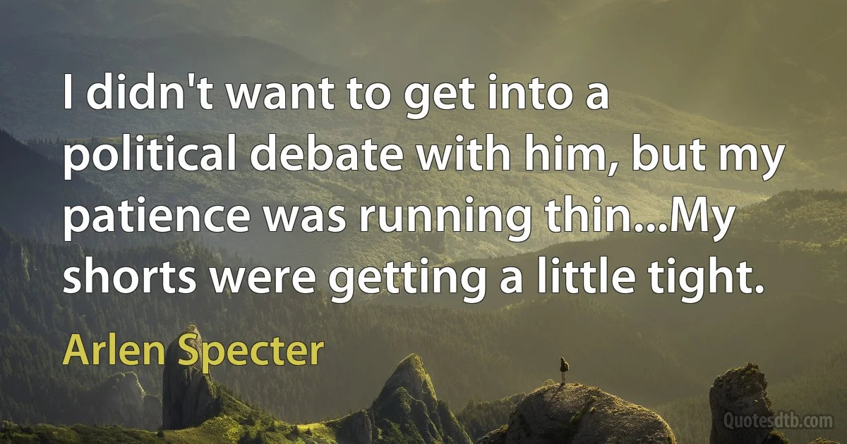 I didn't want to get into a political debate with him, but my patience was running thin...My shorts were getting a little tight. (Arlen Specter)