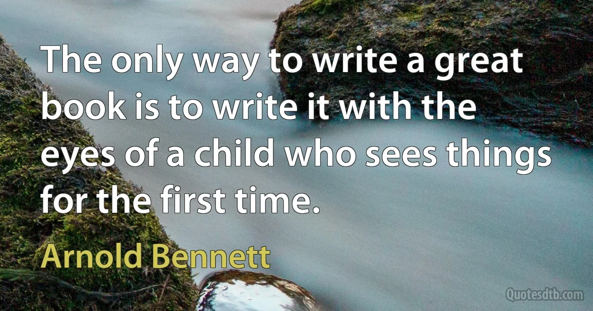 The only way to write a great book is to write it with the eyes of a child who sees things for the first time. (Arnold Bennett)