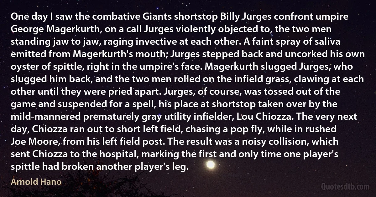 One day I saw the combative Giants shortstop Billy Jurges confront umpire George Magerkurth, on a call Jurges violently objected to, the two men standing jaw to jaw, raging invective at each other. A faint spray of saliva emitted from Magerkurth's mouth; Jurges stepped back and uncorked his own oyster of spittle, right in the umpire's face. Magerkurth slugged Jurges, who slugged him back, and the two men rolled on the infield grass, clawing at each other until they were pried apart. Jurges, of course, was tossed out of the game and suspended for a spell, his place at shortstop taken over by the mild-mannered prematurely gray utility infielder, Lou Chiozza. The very next day, Chiozza ran out to short left field, chasing a pop fly, while in rushed Joe Moore, from his left field post. The result was a noisy collision, which sent Chiozza to the hospital, marking the first and only time one player's spittle had broken another player's leg. (Arnold Hano)