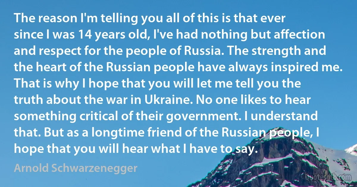 The reason I'm telling you all of this is that ever since I was 14 years old, I've had nothing but affection and respect for the people of Russia. The strength and the heart of the Russian people have always inspired me. That is why I hope that you will let me tell you the truth about the war in Ukraine. No one likes to hear something critical of their government. I understand that. But as a longtime friend of the Russian people, I hope that you will hear what I have to say. (Arnold Schwarzenegger)