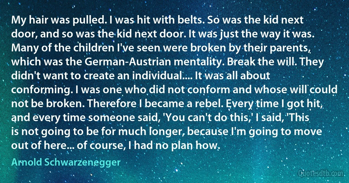 My hair was pulled. I was hit with belts. So was the kid next door, and so was the kid next door. It was just the way it was. Many of the children I've seen were broken by their parents, which was the German-Austrian mentality. Break the will. They didn't want to create an individual.... It was all about conforming. I was one who did not conform and whose will could not be broken. Therefore I became a rebel. Every time I got hit, and every time someone said, 'You can't do this,' I said, 'This is not going to be for much longer, because I'm going to move out of here... of course, I had no plan how. (Arnold Schwarzenegger)