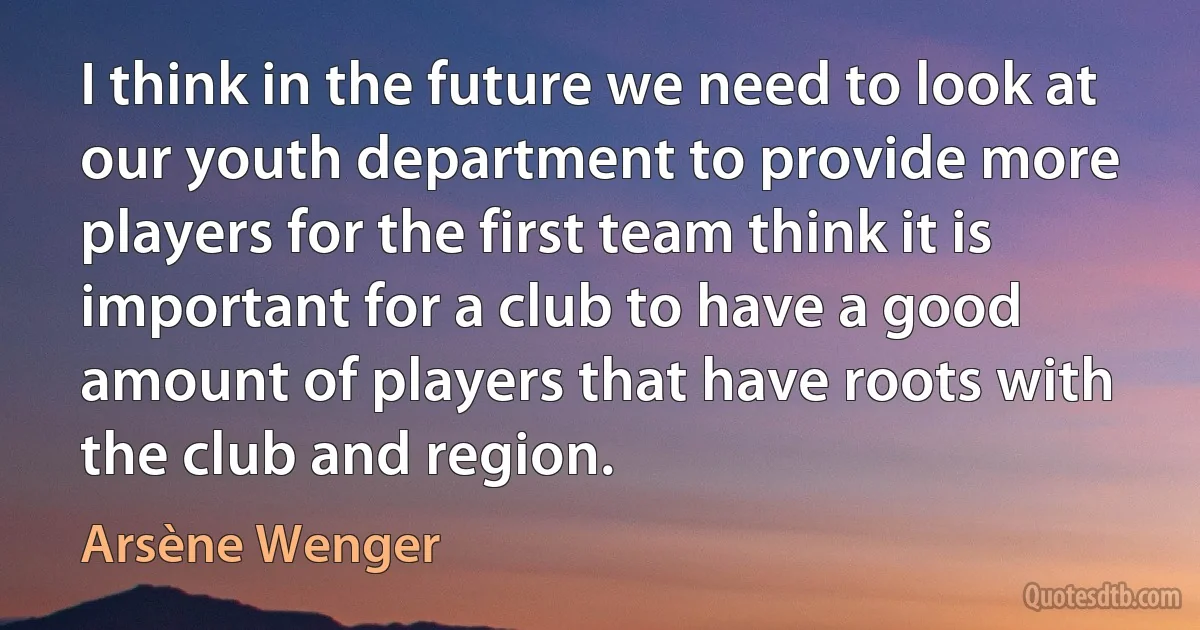 I think in the future we need to look at our youth department to provide more players for the first team think it is important for a club to have a good amount of players that have roots with the club and region. (Arsène Wenger)