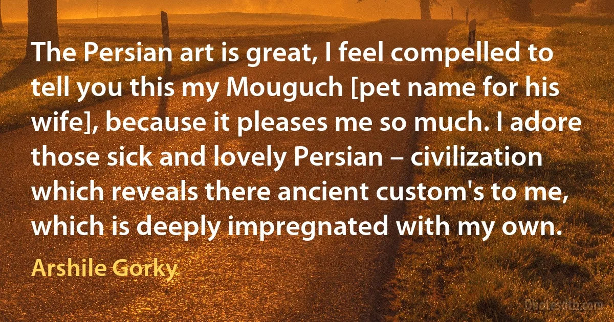 The Persian art is great, I feel compelled to tell you this my Mouguch [pet name for his wife], because it pleases me so much. I adore those sick and lovely Persian – civilization which reveals there ancient custom's to me, which is deeply impregnated with my own. (Arshile Gorky)