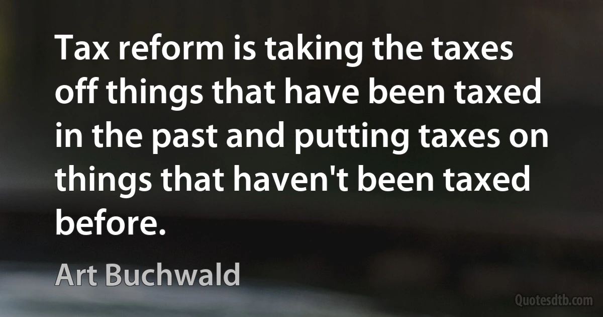 Tax reform is taking the taxes off things that have been taxed in the past and putting taxes on things that haven't been taxed before. (Art Buchwald)