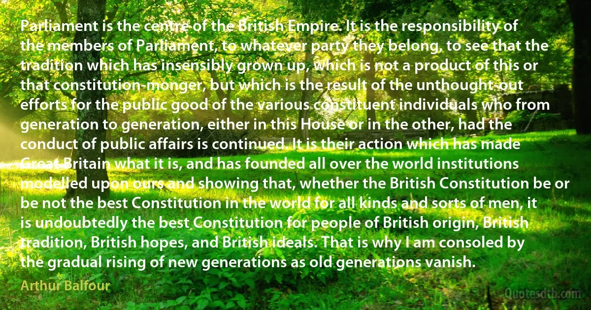 Parliament is the centre of the British Empire. It is the responsibility of the members of Parliament, to whatever party they belong, to see that the tradition which has insensibly grown up, which is not a product of this or that constitution-monger, but which is the result of the unthought-out efforts for the public good of the various constituent individuals who from generation to generation, either in this House or in the other, had the conduct of public affairs is continued. It is their action which has made Great Britain what it is, and has founded all over the world institutions modelled upon ours and showing that, whether the British Constitution be or be not the best Constitution in the world for all kinds and sorts of men, it is undoubtedly the best Constitution for people of British origin, British tradition, British hopes, and British ideals. That is why I am consoled by the gradual rising of new generations as old generations vanish. (Arthur Balfour)