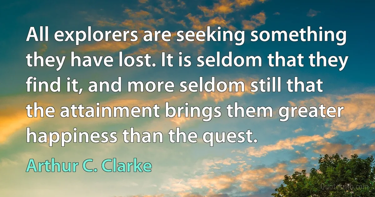 All explorers are seeking something they have lost. It is seldom that they find it, and more seldom still that the attainment brings them greater happiness than the quest. (Arthur C. Clarke)