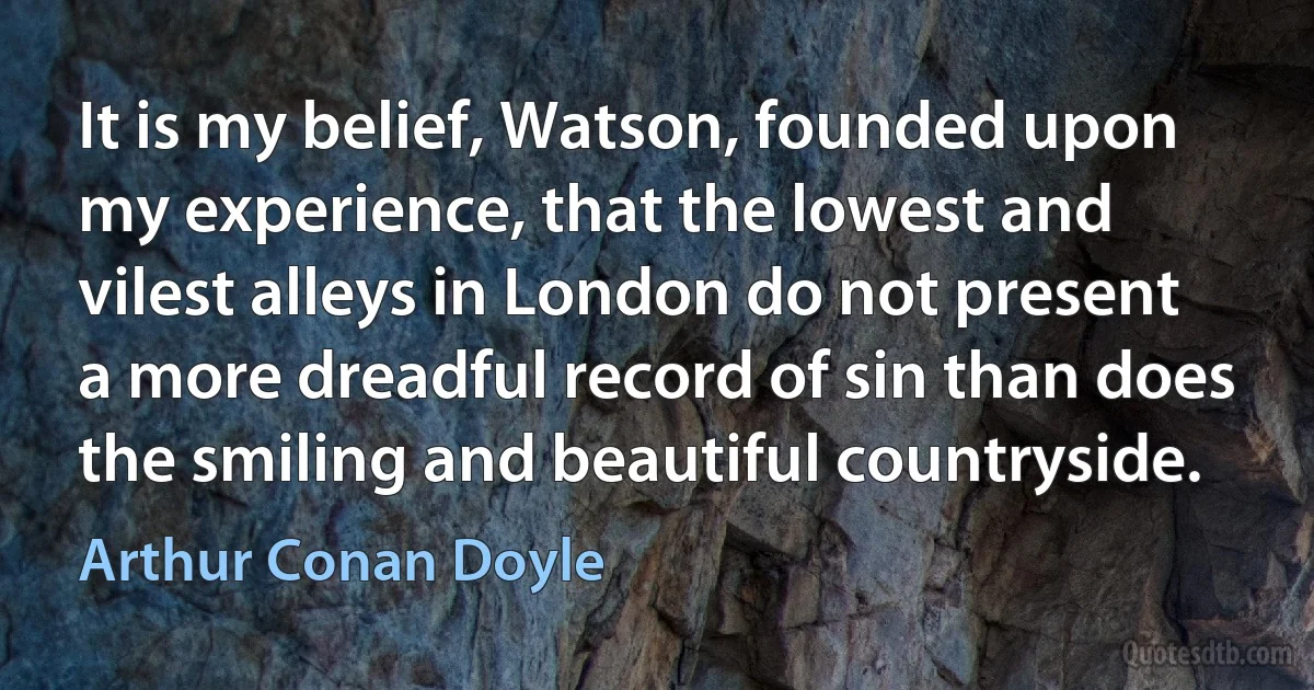 It is my belief, Watson, founded upon my experience, that the lowest and vilest alleys in London do not present a more dreadful record of sin than does the smiling and beautiful countryside. (Arthur Conan Doyle)