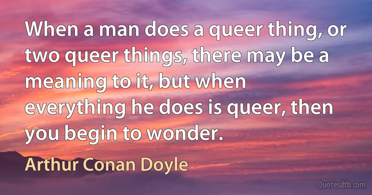 When a man does a queer thing, or two queer things, there may be a meaning to it, but when everything he does is queer, then you begin to wonder. (Arthur Conan Doyle)