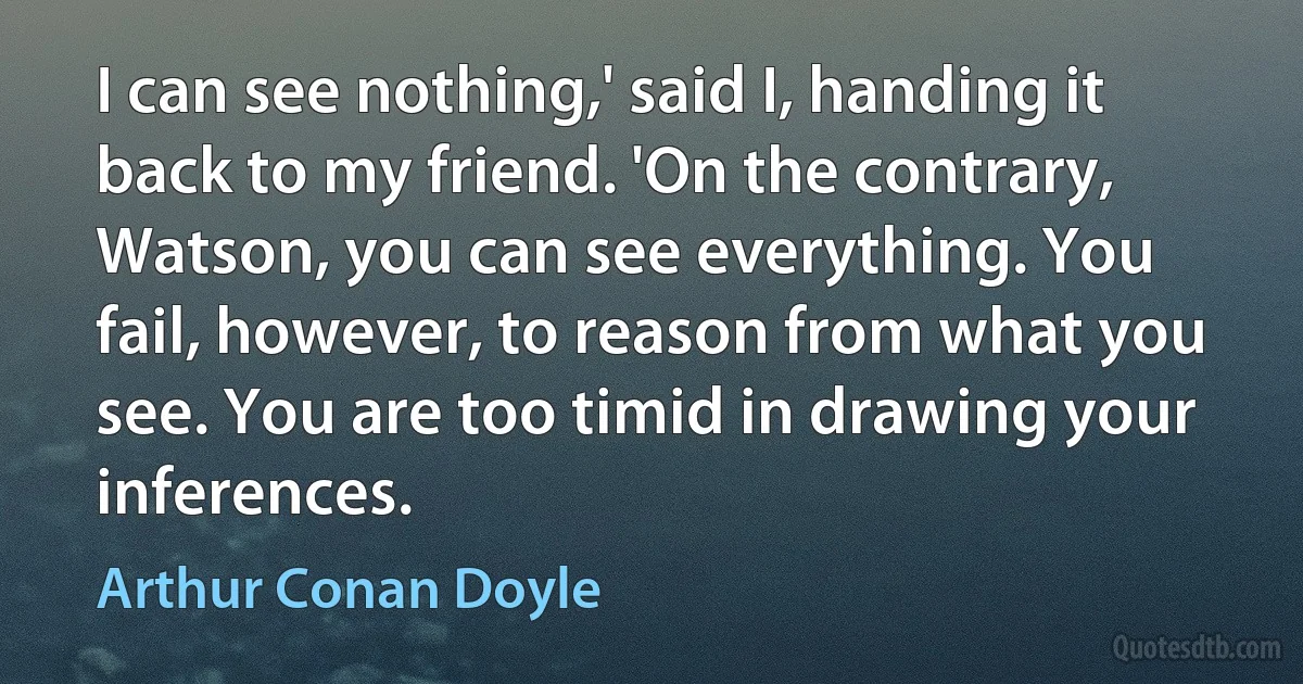 I can see nothing,' said I, handing it back to my friend. 'On the contrary, Watson, you can see everything. You fail, however, to reason from what you see. You are too timid in drawing your inferences. (Arthur Conan Doyle)