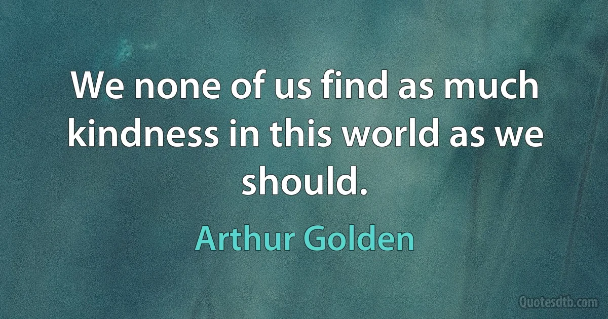 We none of us find as much kindness in this world as we should. (Arthur Golden)