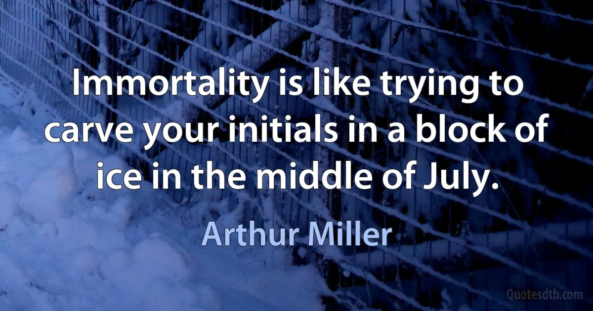 Immortality is like trying to carve your initials in a block of ice in the middle of July. (Arthur Miller)