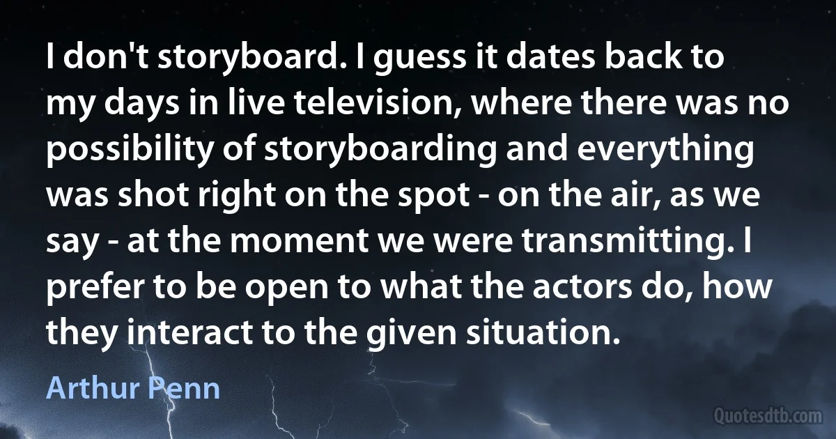 I don't storyboard. I guess it dates back to my days in live television, where there was no possibility of storyboarding and everything was shot right on the spot - on the air, as we say - at the moment we were transmitting. I prefer to be open to what the actors do, how they interact to the given situation. (Arthur Penn)