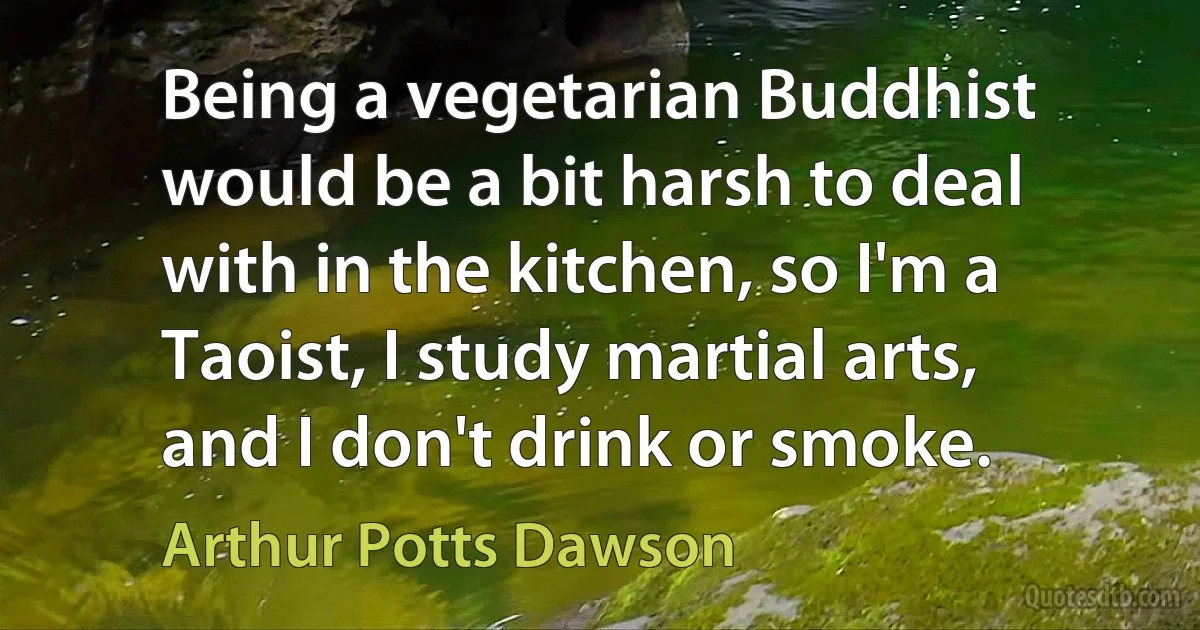 Being a vegetarian Buddhist would be a bit harsh to deal with in the kitchen, so I'm a Taoist, I study martial arts, and I don't drink or smoke. (Arthur Potts Dawson)