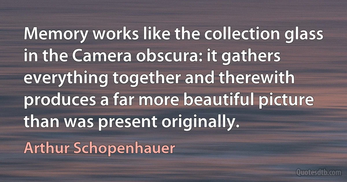 Memory works like the collection glass in the Camera obscura: it gathers everything together and therewith produces a far more beautiful picture than was present originally. (Arthur Schopenhauer)