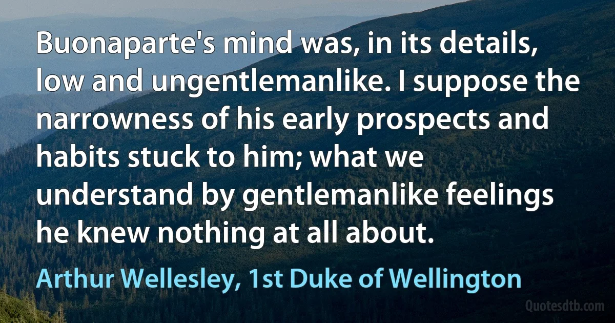 Buonaparte's mind was, in its details, low and ungentlemanlike. I suppose the narrowness of his early prospects and habits stuck to him; what we understand by gentlemanlike feelings he knew nothing at all about. (Arthur Wellesley, 1st Duke of Wellington)