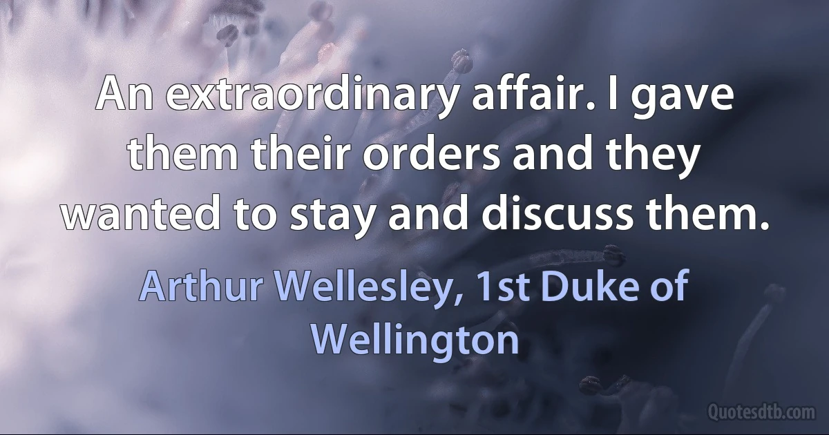 An extraordinary affair. I gave them their orders and they wanted to stay and discuss them. (Arthur Wellesley, 1st Duke of Wellington)