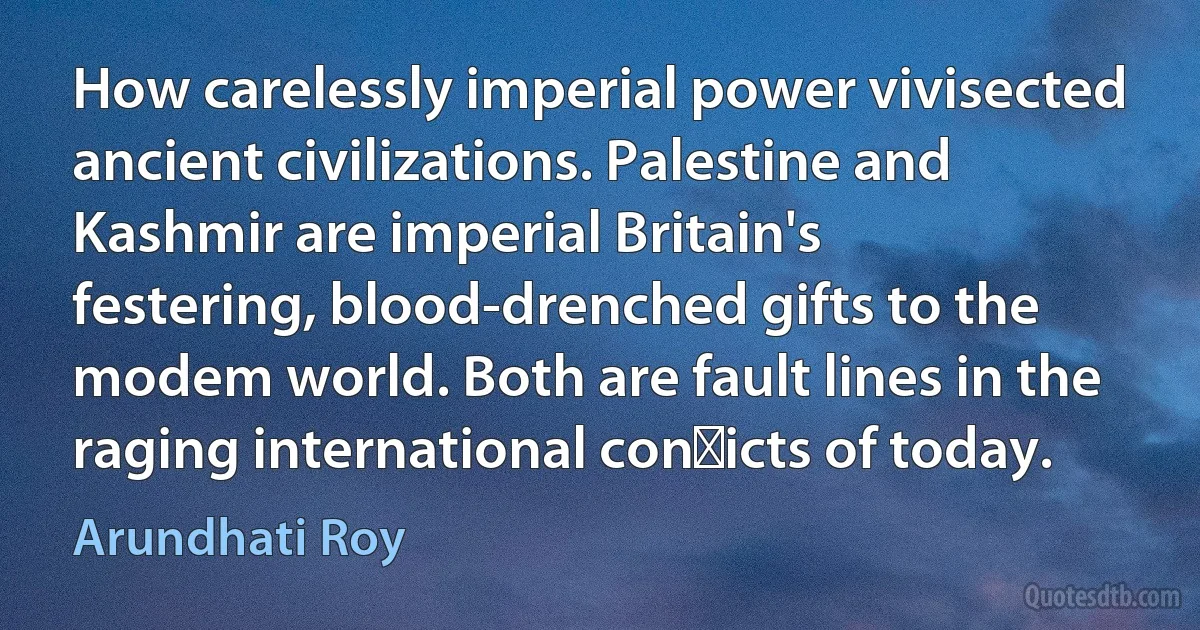 How carelessly imperial power vivisected ancient civilizations. Palestine and Kashmir are imperial Britain's festering, blood-drenched gifts to the modem world. Both are fault lines in the raging international con�icts of today. (Arundhati Roy)