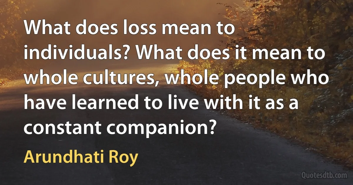 What does loss mean to individuals? What does it mean to whole cultures, whole people who have learned to live with it as a constant companion? (Arundhati Roy)