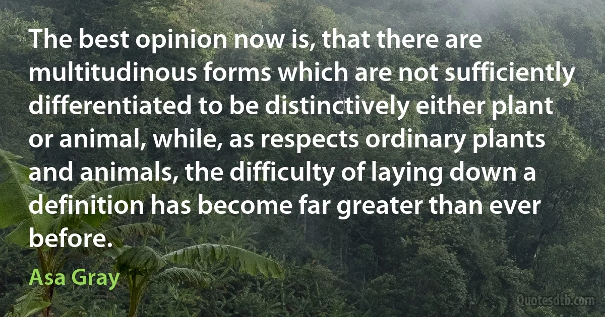 The best opinion now is, that there are multitudinous forms which are not sufficiently differentiated to be distinctively either plant or animal, while, as respects ordinary plants and animals, the difficulty of laying down a definition has become far greater than ever before. (Asa Gray)