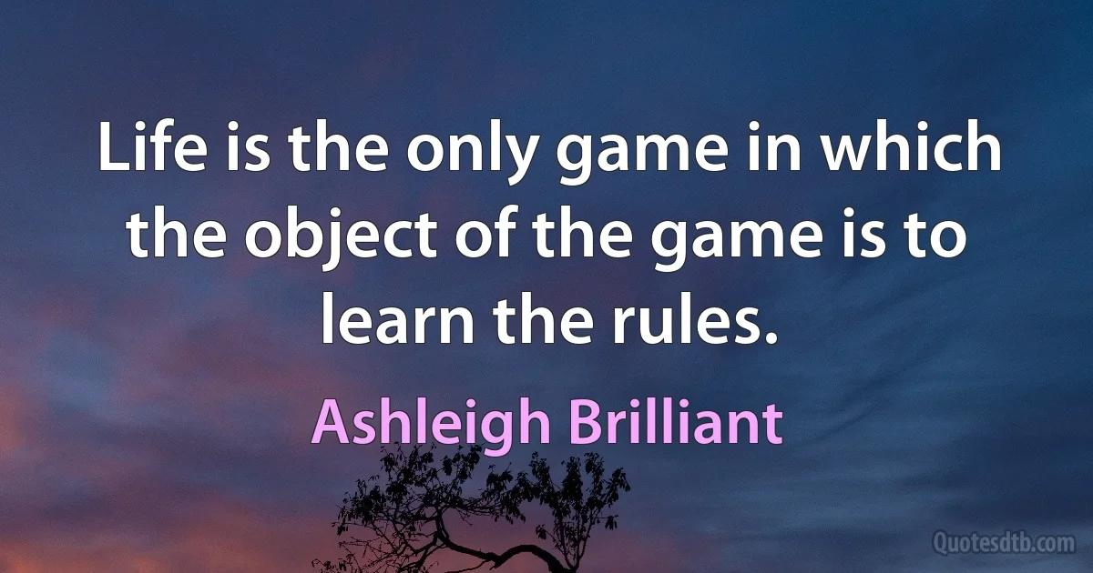 Life is the only game in which the object of the game is to learn the rules. (Ashleigh Brilliant)