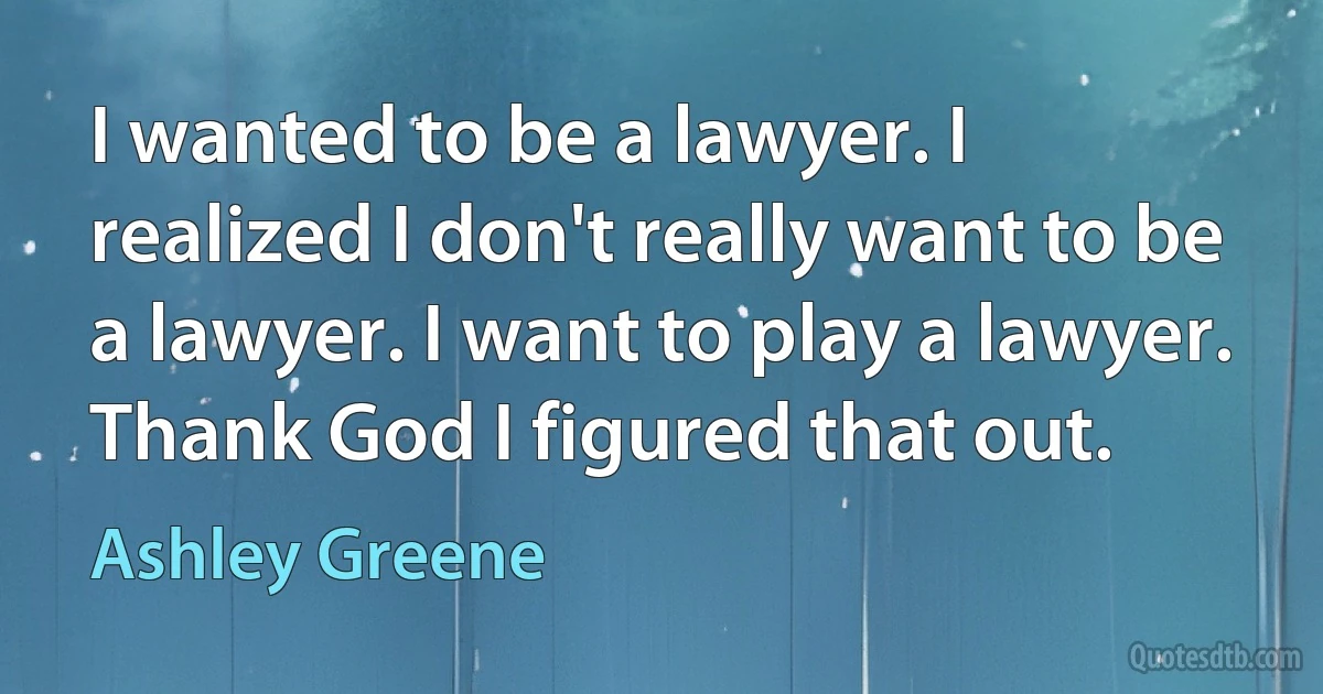 I wanted to be a lawyer. I realized I don't really want to be a lawyer. I want to play a lawyer. Thank God I figured that out. (Ashley Greene)