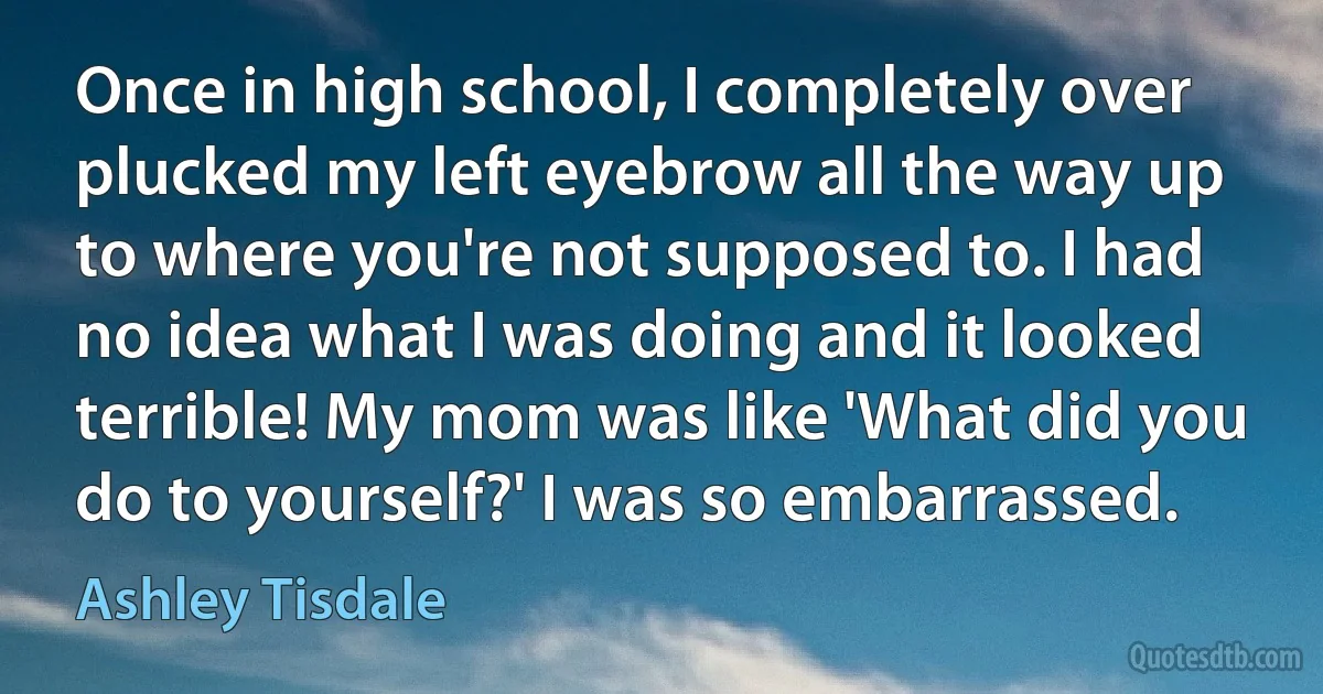 Once in high school, I completely over plucked my left eyebrow all the way up to where you're not supposed to. I had no idea what I was doing and it looked terrible! My mom was like 'What did you do to yourself?' I was so embarrassed. (Ashley Tisdale)