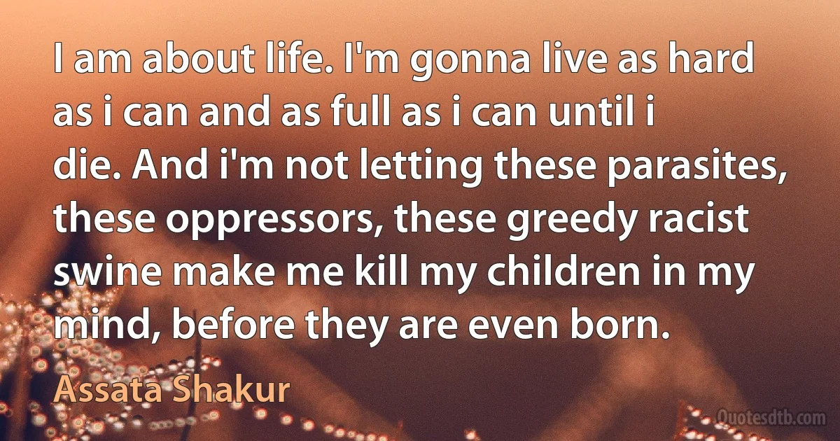 I am about life. I'm gonna live as hard as i can and as full as i can until i die. And i'm not letting these parasites, these oppressors, these greedy racist swine make me kill my children in my mind, before they are even born. (Assata Shakur)