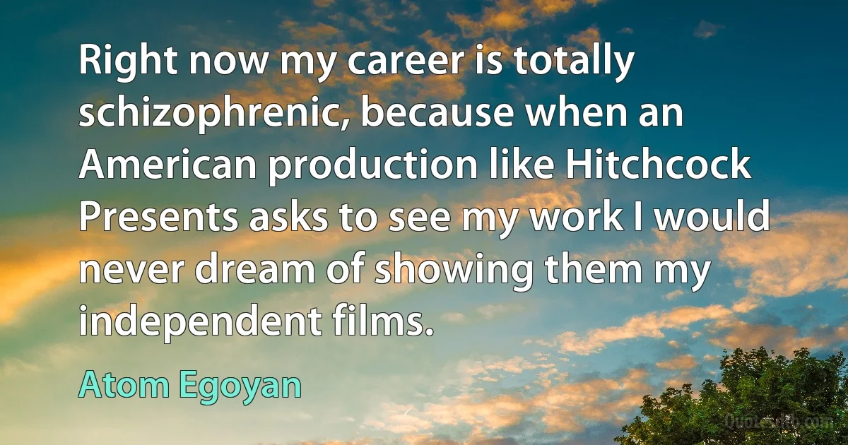 Right now my career is totally schizophrenic, because when an American production like Hitchcock Presents asks to see my work I would never dream of showing them my independent films. (Atom Egoyan)