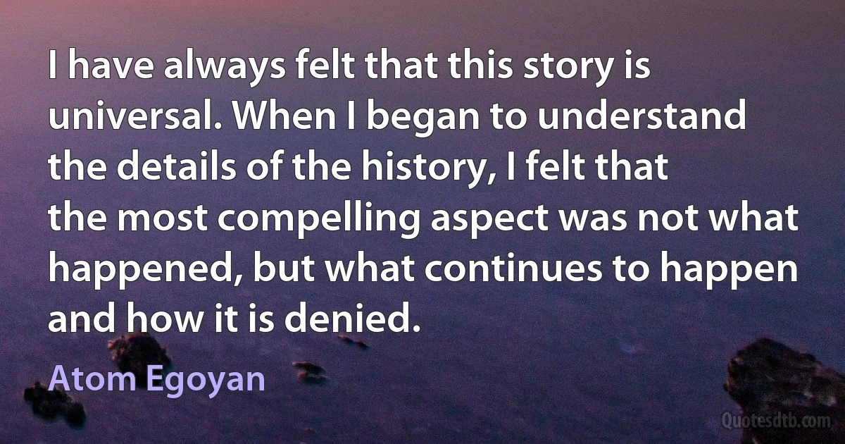 I have always felt that this story is universal. When I began to understand the details of the history, I felt that the most compelling aspect was not what happened, but what continues to happen and how it is denied. (Atom Egoyan)