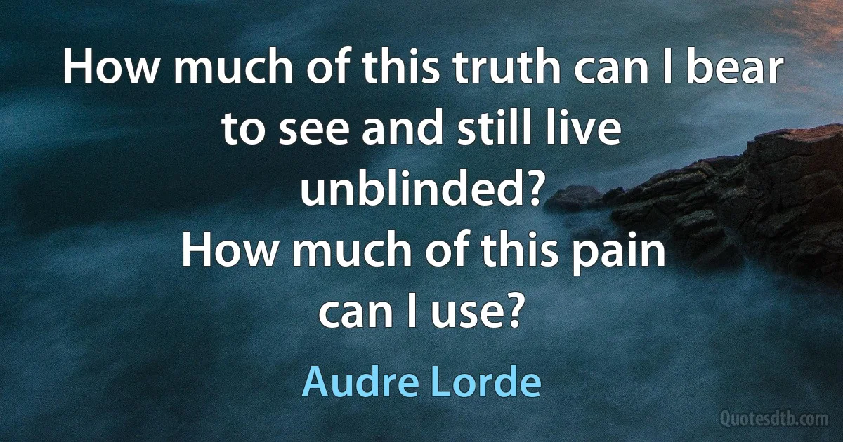 How much of this truth can I bear to see and still live
unblinded?
How much of this pain
can I use? (Audre Lorde)