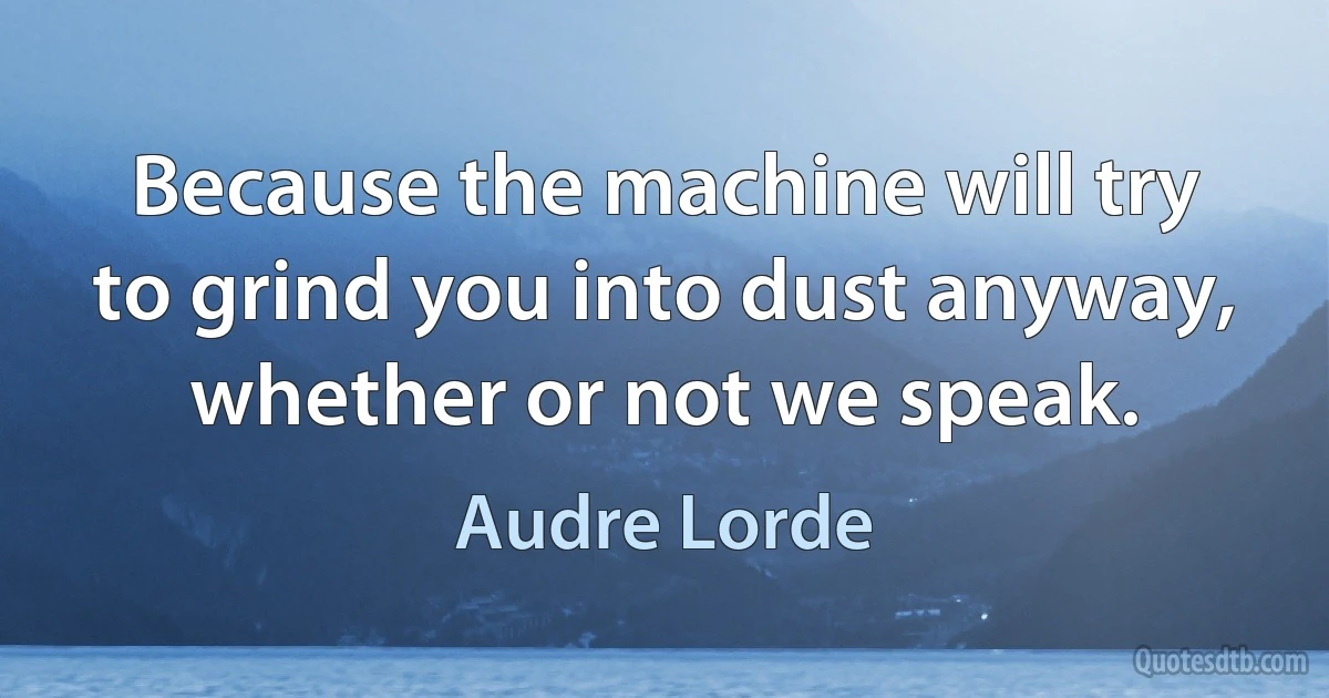 Because the machine will try to grind you into dust anyway, whether or not we speak. (Audre Lorde)