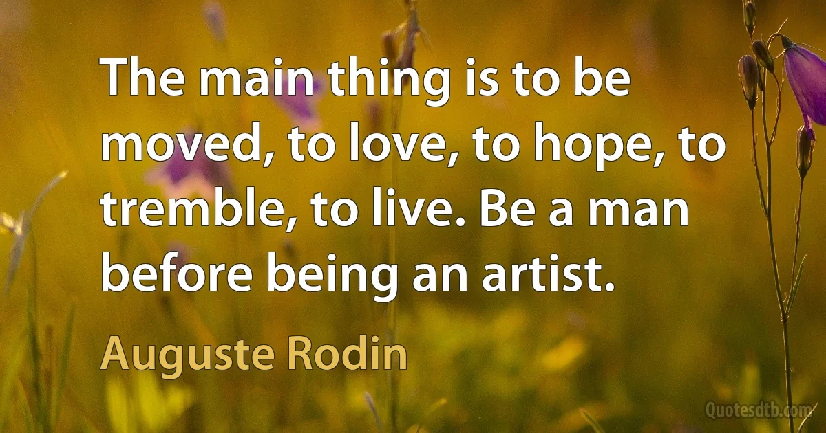 The main thing is to be moved, to love, to hope, to tremble, to live. Be a man before being an artist. (Auguste Rodin)