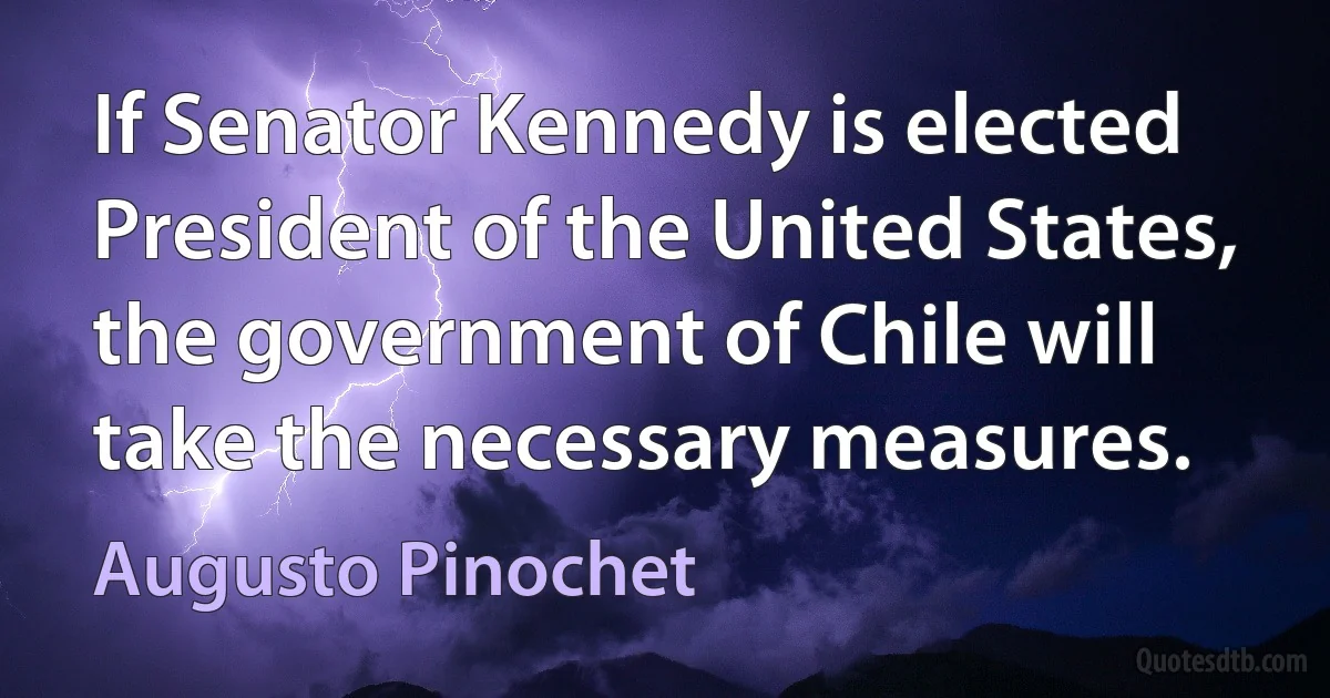 If Senator Kennedy is elected President of the United States, the government of Chile will take the necessary measures. (Augusto Pinochet)