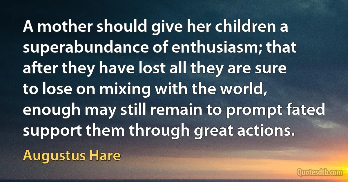 A mother should give her children a superabundance of enthusiasm; that after they have lost all they are sure to lose on mixing with the world, enough may still remain to prompt fated support them through great actions. (Augustus Hare)