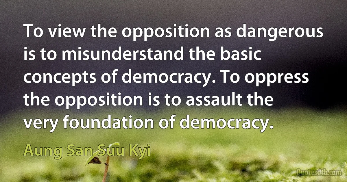 To view the opposition as dangerous is to misunderstand the basic concepts of democracy. To oppress the opposition is to assault the very foundation of democracy. (Aung San Suu Kyi)