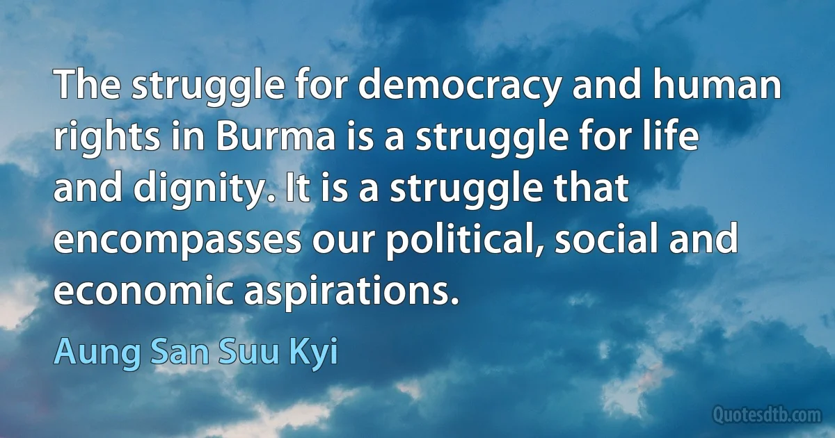 The struggle for democracy and human rights in Burma is a struggle for life and dignity. It is a struggle that encompasses our political, social and economic aspirations. (Aung San Suu Kyi)