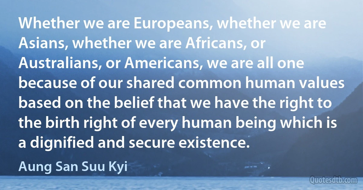 Whether we are Europeans, whether we are Asians, whether we are Africans, or Australians, or Americans, we are all one because of our shared common human values based on the belief that we have the right to the birth right of every human being which is a dignified and secure existence. (Aung San Suu Kyi)