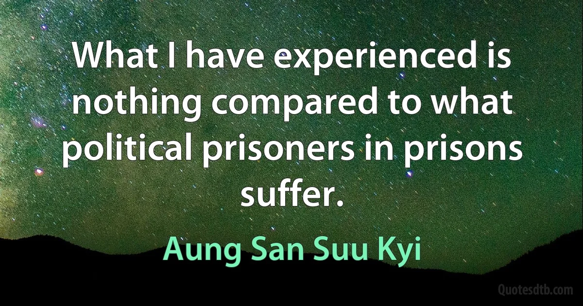 What I have experienced is nothing compared to what political prisoners in prisons suffer. (Aung San Suu Kyi)