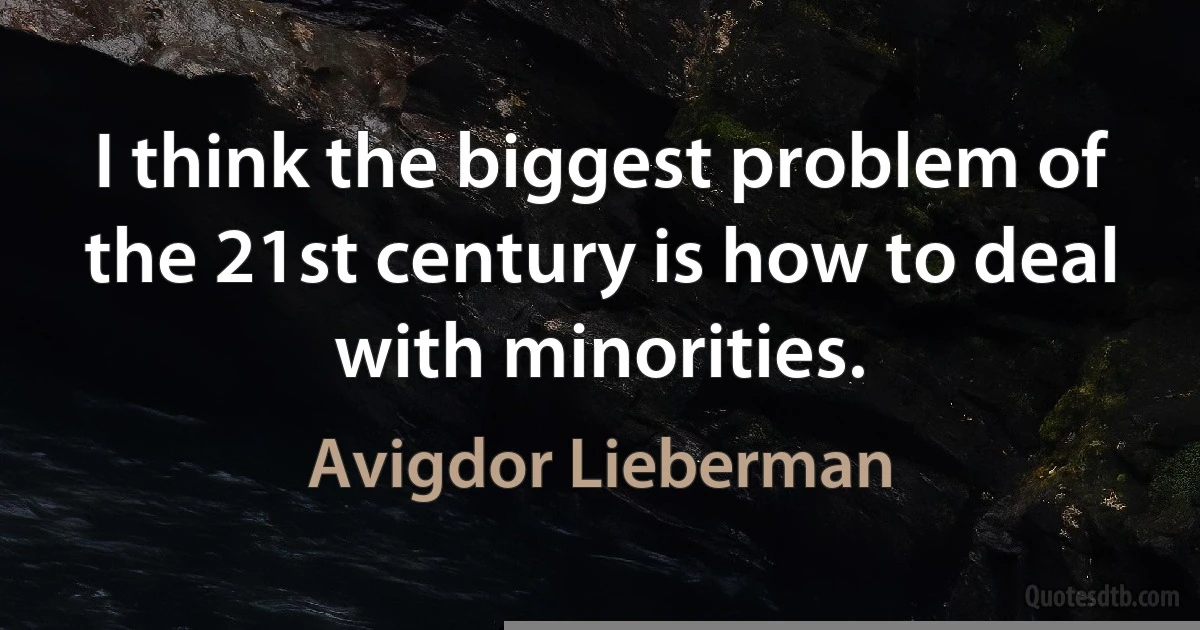 I think the biggest problem of the 21st century is how to deal with minorities. (Avigdor Lieberman)