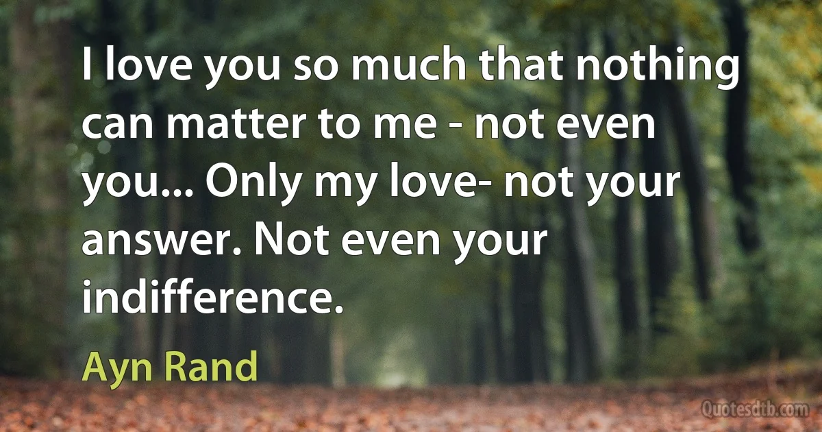 I love you so much that nothing can matter to me - not even you... Only my love- not your answer. Not even your indifference. (Ayn Rand)