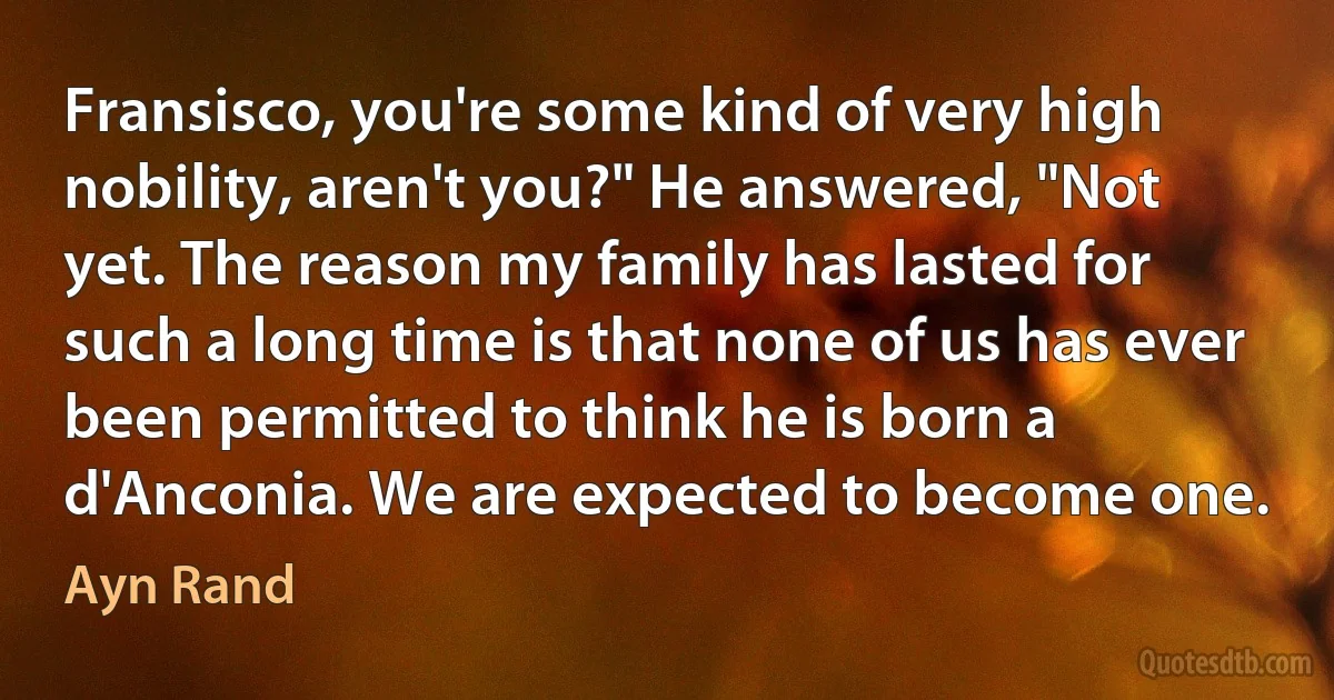 Fransisco, you're some kind of very high nobility, aren't you?" He answered, "Not yet. The reason my family has lasted for such a long time is that none of us has ever been permitted to think he is born a d'Anconia. We are expected to become one. (Ayn Rand)