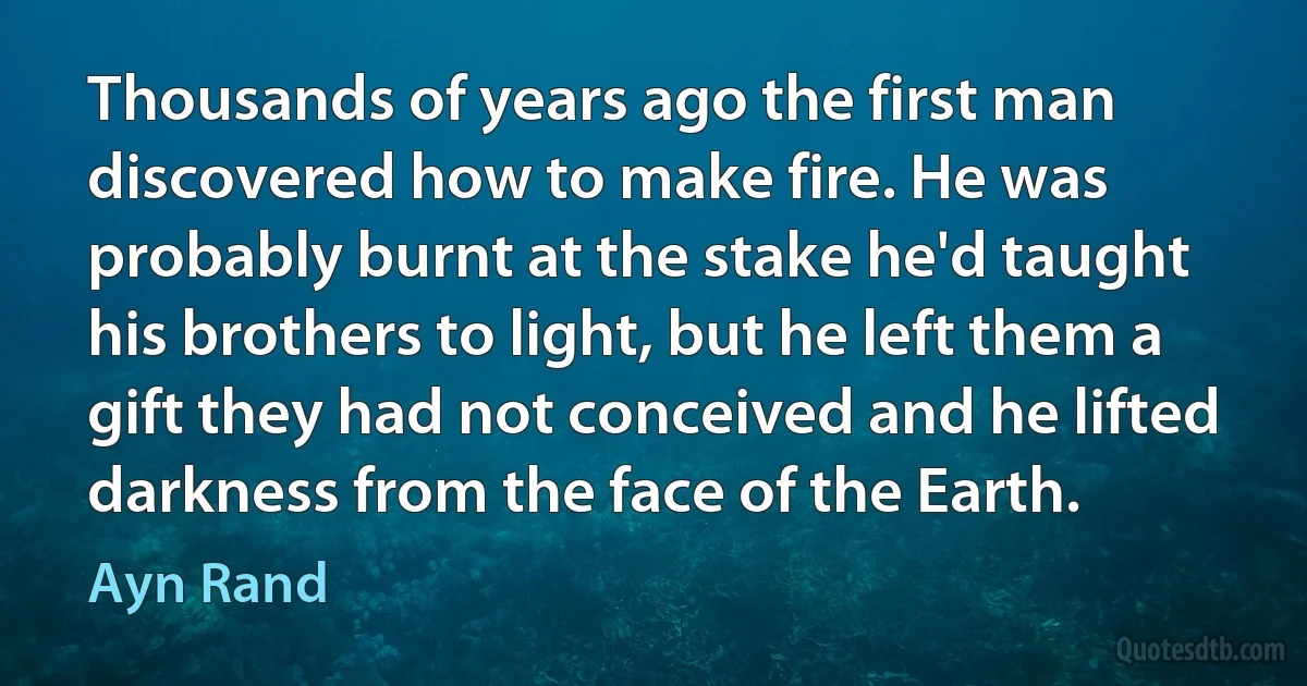 Thousands of years ago the first man discovered how to make fire. He was probably burnt at the stake he'd taught his brothers to light, but he left them a gift they had not conceived and he lifted darkness from the face of the Earth. (Ayn Rand)