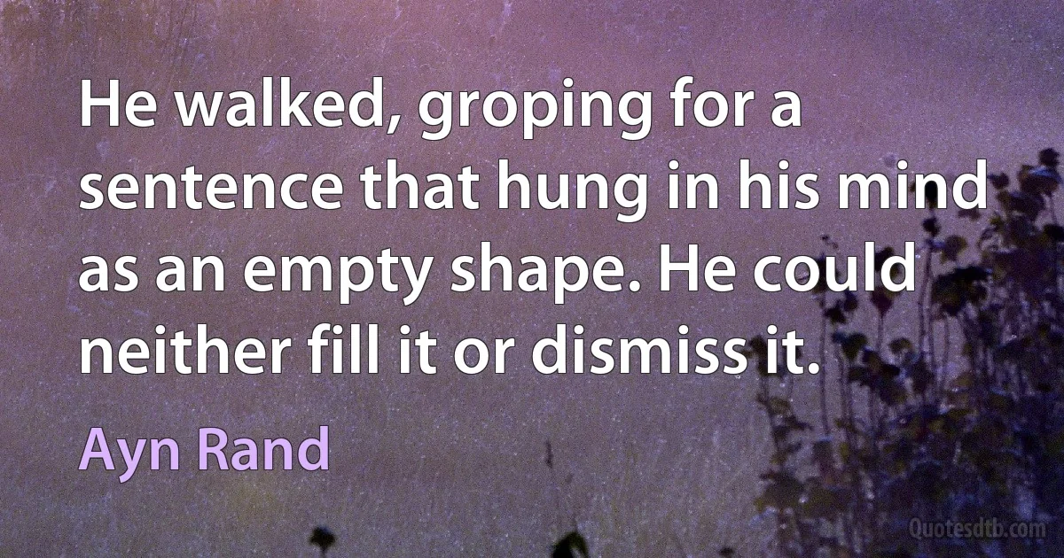 He walked, groping for a sentence that hung in his mind as an empty shape. He could neither fill it or dismiss it. (Ayn Rand)