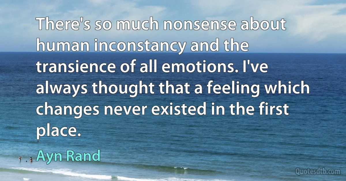 There's so much nonsense about human inconstancy and the transience of all emotions. I've always thought that a feeling which changes never existed in the first place. (Ayn Rand)