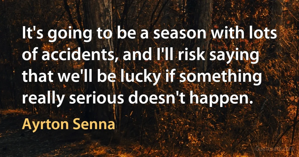 It's going to be a season with lots of accidents, and I'll risk saying that we'll be lucky if something really serious doesn't happen. (Ayrton Senna)