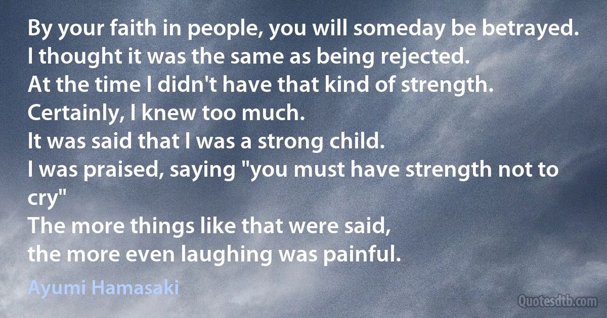 By your faith in people, you will someday be betrayed.
I thought it was the same as being rejected.
At the time I didn't have that kind of strength.
Certainly, I knew too much.
It was said that I was a strong child.
I was praised, saying "you must have strength not to cry"
The more things like that were said,
the more even laughing was painful. (Ayumi Hamasaki)