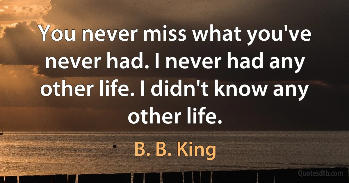 You never miss what you've never had. I never had any other life. I didn't know any other life. (B. B. King)