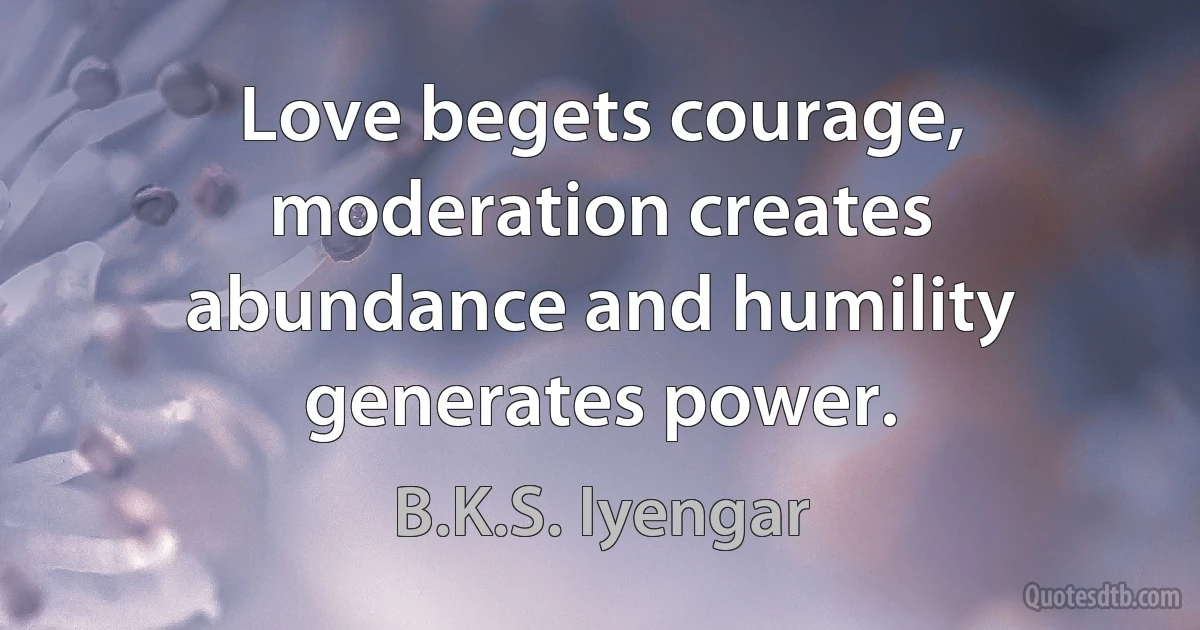 Love begets courage, moderation creates abundance and humility generates power. (B.K.S. Iyengar)