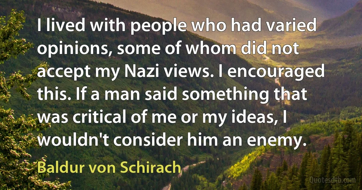 I lived with people who had varied opinions, some of whom did not accept my Nazi views. I encouraged this. If a man said something that was critical of me or my ideas, I wouldn't consider him an enemy. (Baldur von Schirach)